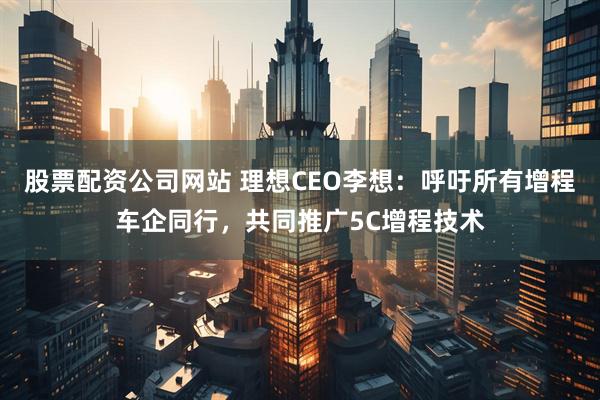 股票配资公司网站 理想CEO李想：呼吁所有增程车企同行，共同推广5C增程技术