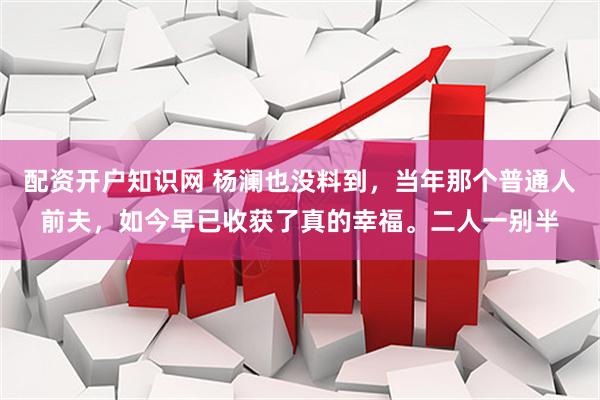 配资开户知识网 杨澜也没料到，当年那个普通人前夫，如今早已收获了真的幸福。二人一别半